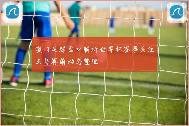 澳门足球盘口解析世界杯赛事关注点与赛前动态整理
